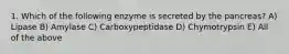 1. Which of the following enzyme is secreted by the pancreas? A) Lipase B) Amylase C) Carboxypeptidase D) Chymotrypsin E) All of the above