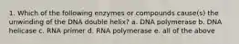 1. Which of the following enzymes or compounds cause(s) the unwinding of the DNA double helix? a. DNA polymerase b. DNA helicase c. RNA primer d. RNA polymerase e. all of the above