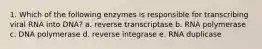 1. Which of the following enzymes is responsible for transcribing viral RNA into DNA? a. reverse transcriptase b. RNA polymerase c. DNA polymerase d. reverse integrase e. RNA duplicase