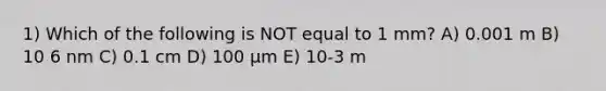 1) Which of the following is NOT equal to 1 mm? A) 0.001 m B) 10 6 nm C) 0.1 cm D) 100 μm E) 10-3 m