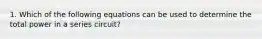 1. Which of the following equations can be used to determine the total power in a series circuit?