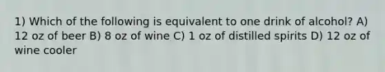 1) Which of the following is equivalent to one drink of alcohol? A) 12 oz of beer B) 8 oz of wine C) 1 oz of distilled spirits D) 12 oz of wine cooler