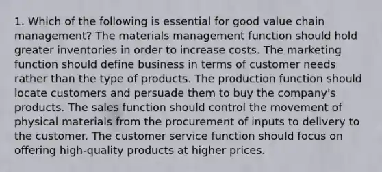 1. Which of the following is essential for good value chain management? The materials management function should hold greater inventories in order to increase costs. The marketing function should define business in terms of customer needs rather than the type of products. The production function should locate customers and persuade them to buy the company's products. The sales function should control the movement of physical materials from the procurement of inputs to delivery to the customer. The customer service function should focus on offering high-quality products at higher prices.