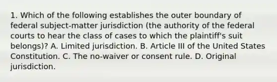 1. Which of the following establishes the outer boundary of federal subject-matter jurisdiction (the authority of the federal courts to hear the class of cases to which the plaintiff's suit belongs)? A. Limited jurisdiction. B. Article III of the United States Constitution. C. The no-waiver or consent rule. D. Original jurisdiction.