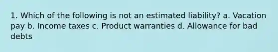 1. Which of the following is not an estimated liability? a. Vacation pay b. Income taxes c. Product warranties d. Allowance for bad debts