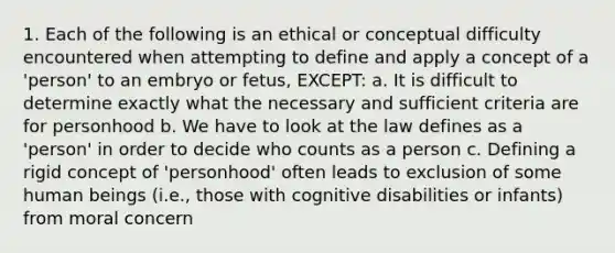 1. Each of the following is an ethical or conceptual difficulty encountered when attempting to define and apply a concept of a 'person' to an embryo or fetus, EXCEPT: a. It is difficult to determine exactly what the necessary and sufficient criteria are for personhood b. We have to look at the law defines as a 'person' in order to decide who counts as a person c. Defining a rigid concept of 'personhood' often leads to exclusion of some human beings (i.e., those with cognitive disabilities or infants) from moral concern