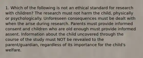 1. Which of the following is not an ethical standard for research with children? The research must not harm the child, physically or psychologically. Unforeseen consequences must be dealt with when the arise during research. Parents must provide informed consent and children who are old enough must provide informed assent. Information about the child uncovered through the course of the study must NOT be revealed to the parent/guardian, regardless of its importance for the child's welfare.