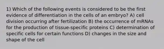 1) Which of the following events is considered to be the first evidence of differentiation in the cells of an embryo? A) cell division occurring after fertilization B) the occurrence of mRNAs for the production of tissue-specific proteins C) determination of specific cells for certain functions D) changes in the size and shape of the cell