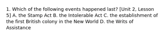 1. Which of the following events happened last? [Unit 2, Lesson 5] A. the Stamp Act B. the Intolerable Act C. the establishment of the first British colony in the New World D. the Writs of Assistance