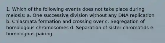 1. Which of the following events does not take place during meiosis: a. One successive division without any DNA replication b. Chiasmata formation and crossing over c. Segregation of homologous chromosomes d. Separation of sister chromatids e. homologous pairing