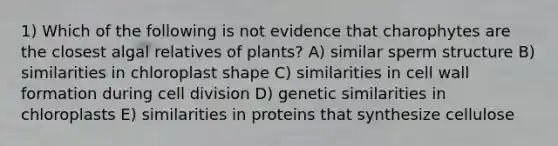 1) Which of the following is not evidence that charophytes are the closest algal relatives of plants? A) similar sperm structure B) similarities in chloroplast shape C) similarities in cell wall formation during cell division D) genetic similarities in chloroplasts E) similarities in proteins that synthesize cellulose