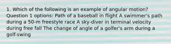 1. Which of the following is an example of angular motion? Question 1 options: Path of a baseball in flight A swimmer's path during a 50-m freestyle race A sky-diver in terminal velocity during free fall The change of angle of a golfer's arm during a golf-swing