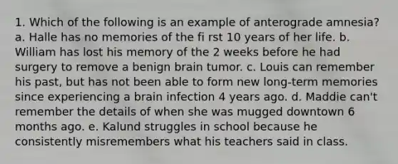 1. Which of the following is an example of anterograde amnesia? a. Halle has no memories of the fi rst 10 years of her life. b. William has lost his memory of the 2 weeks before he had surgery to remove a benign brain tumor. c. Louis can remember his past, but has not been able to form new long-term memories since experiencing a brain infection 4 years ago. d. Maddie can't remember the details of when she was mugged downtown 6 months ago. e. Kalund struggles in school because he consistently misremembers what his teachers said in class.