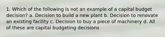 1. Which of the following is not an example of a capital budget decision? a. Decision to build a new plant b. Decision to renovate an existing facility c. Decision to buy a piece of machinery d. All of these are capital budgeting decisions