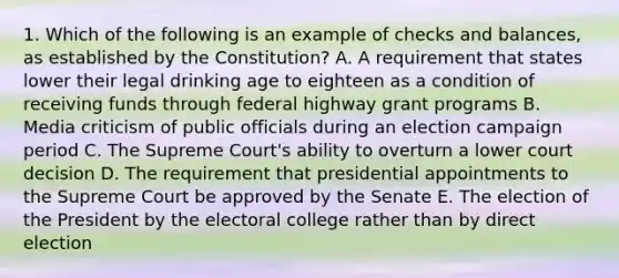 1. Which of the following is an example of checks and balances, as established by the Constitution? A. A requirement that states lower their legal drinking age to eighteen as a condition of receiving funds through federal highway grant programs B. Media criticism of public officials during an election campaign period C. The Supreme Court's ability to overturn a lower court decision D. The requirement that presidential appointments to the Supreme Court be approved by the Senate E. The election of the President by the electoral college rather than by direct election