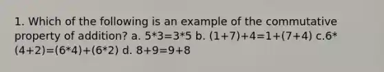 1. Which of the following is an example of the commutative property of addition? a. 5*3=3*5 b. (1+7)+4=1+(7+4) c.6*(4+2)=(6*4)+(6*2) d. 8+9=9+8