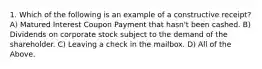 1. Which of the following is an example of a constructive receipt? A) Matured Interest Coupon Payment that hasn't been cashed. B) Dividends on corporate stock subject to the demand of the shareholder. C) Leaving a check in the mailbox. D) All of the Above.