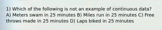 1) Which of the following is not an example of continuous data? A) Meters swam in 25 minutes B) Miles run in 25 minutes C) Free throws made in 25 minutes D) Laps biked in 25 minutes