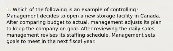 1. Which of the following is an example of controlling? Management decides to open a new storage facility in Canada. After comparing budget to actual, management adjusts its plan to keep the company on goal. After reviewing the daily sales, management revises its staffing schedule. Management sets goals to meet in the next fiscal year.