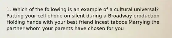 1. Which of the following is an example of a cultural universal? Putting your cell phone on silent during a Broadway production Holding hands with your best friend Incest taboos Marrying the partner whom your parents have chosen for you