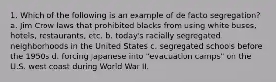 1. Which of the following is an example of de facto segregation? a. Jim Crow laws that prohibited blacks from using white buses, hotels, restaurants, etc. b. today's racially segregated neighborhoods in the United States c. segregated schools before the 1950s d. forcing Japanese into "evacuation camps" on the U.S. west coast during World War II.