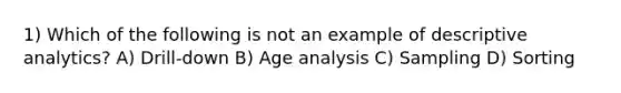 1) Which of the following is not an example of descriptive analytics? A) Drill-down B) Age analysis C) Sampling D) Sorting