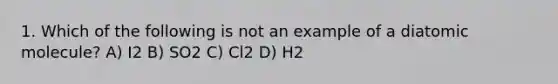 1. Which of the following is not an example of a diatomic molecule? A) I2 B) SO2 C) Cl2 D) H2