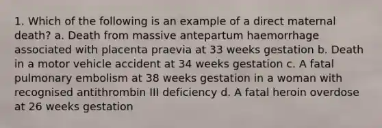 1. Which of the following is an example of a direct maternal death? a. Death from massive antepartum haemorrhage associated with placenta praevia at 33 weeks gestation b. Death in a motor vehicle accident at 34 weeks gestation c. A fatal pulmonary embolism at 38 weeks gestation in a woman with recognised antithrombin III deficiency d. A fatal heroin overdose at 26 weeks gestation