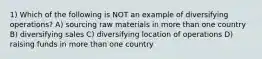 1) Which of the following is NOT an example of diversifying operations? A) sourcing raw materials in more than one country B) diversifying sales C) diversifying location of operations D) raising funds in more than one country