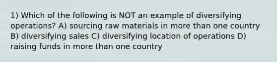 1) Which of the following is NOT an example of diversifying operations? A) sourcing raw materials in <a href='https://www.questionai.com/knowledge/keWHlEPx42-more-than' class='anchor-knowledge'>more than</a> one country B) diversifying sales C) diversifying location of operations D) raising funds in more than one country