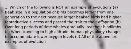 1. Which of the following is NOT an example of evolution? (a) Beak size in a population of birds becomes larger from one generation to the next because larger beaked birds had higher reproductive success and passed the trait to their offspring (b) Over long periods of time whales gradually lost their hindlimbs (c) When traveling to high altitude, human physiology changes to accommodate lower oxygen levels (d) All of the above are examples of evolution