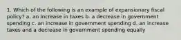 1. Which of the following is an example of expansionary fiscal policy? a. an Increase in taxes b. a decrease in government spending c. an increase in government spending d. an increase taxes and a decrease in government spending equally