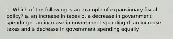 1. Which of the following is an example of expansionary fiscal policy? a. an Increase in taxes b. a decrease in government spending c. an increase in government spending d. an increase taxes and a decrease in government spending equally