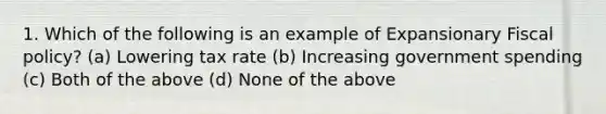 1. Which of the following is an example of Expansionary Fiscal policy? (a) Lowering tax rate (b) Increasing government spending (c) Both of the above (d) None of the above