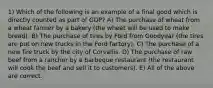 1) Which of the following is an example of a final good which is directly counted as part of GDP? A) The purchase of wheat from a wheat farmer by a bakery (the wheat will be used to make bread). B) The purchase of tires by Ford from Goodyear (the tires are put on new trucks in the Ford factory). C) The purchase of a new fire truck by the city of Corvallis. D) The purchase of raw beef from a rancher by a barbeque restaurant (the restaurant will cook the beef and sell it to customers). E) All of the above are correct.