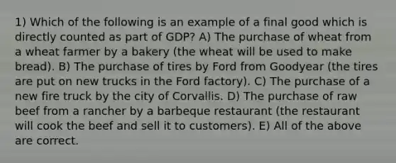 1) Which of the following is an example of a final good which is directly counted as part of GDP? A) The purchase of wheat from a wheat farmer by a bakery (the wheat will be used to make bread). B) The purchase of tires by Ford from Goodyear (the tires are put on new trucks in the Ford factory). C) The purchase of a new fire truck by the city of Corvallis. D) The purchase of raw beef from a rancher by a barbeque restaurant (the restaurant will cook the beef and sell it to customers). E) All of the above are correct.