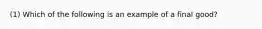 (1) Which of the following is an example of a final good?