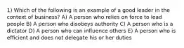 1) Which of the following is an example of a good leader in the context of business? A) A person who relies on force to lead people B) A person who disobeys authority C) A person who is a dictator D) A person who can influence others E) A person who is efficient and does not delegate his or her duties