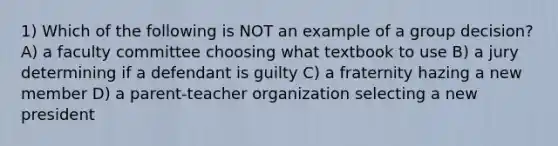 1) Which of the following is NOT an example of a group decision? A) a faculty committee choosing what textbook to use B) a jury determining if a defendant is guilty C) a fraternity hazing a new member D) a parent-teacher organization selecting a new president