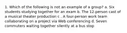 1. Which of the following is not an example of a group? a. Six students studying together for an exam b. The 12-person cast of a musical theater production c . A four-person work team collaborating on a project via Web conferencing d. Seven commuters waiting together silently at a bus stop