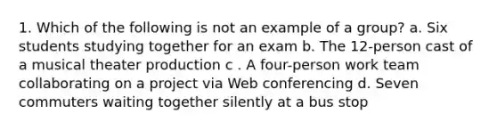 1. Which of the following is not an example of a group? a. Six students studying together for an exam b. The 12-person cast of a musical theater production c . A four-person work team collaborating on a project via Web conferencing d. Seven commuters waiting together silently at a bus stop