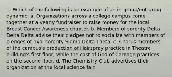 1. Which of the following is an example of an in-group/out-group dynamic: a. Organizations across a college campus come together at a yearly fundraiser to raise money for the local Breast Cancer Awareness chapter. b. Members of sorority Delta Delta Delta advise their pledges not to socialize with members of pledges of rival sorority Sigma Delta Theta. c. Chorus members of the campus's production of Hairspray practice in Theatre building's first floor, while the cast of God of Carnage practices on the second floor. d. The Chemistry Club advertises their organization at the local science fair.