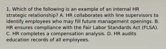 1. Which of the following is an example of an internal HR strategic relationship? A. HR collaborates with line supervisors to identify employees who may fill future management openings. B. HR ensures compliance with the Fair Labor Standards Act (FLSA). C. HR completes a compensation analysis. D. HR audits education records of all employees.