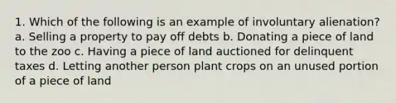 1. Which of the following is an example of involuntary alienation? a. Selling a property to pay off debts b. Donating a piece of land to the zoo c. Having a piece of land auctioned for delinquent taxes d. Letting another person plant crops on an unused portion of a piece of land