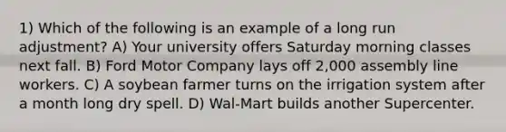 1) Which of the following is an example of a long run adjustment? A) Your university offers Saturday morning classes next fall. B) Ford Motor Company lays off 2,000 assembly line workers. C) A soybean farmer turns on the irrigation system after a month long dry spell. D) Wal-Mart builds another Supercenter.