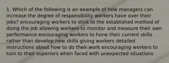 1. Which of the following is an example of how managers can increase the degree of responsibility workers have over their jobs? encouraging workers to stick to the established method of doing the job allowing workers to monitor and measure their own performance encouraging workers to hone their current skills rather than develop new skills giving workers detailed instructions about how to do their work encouraging workers to turn to their superiors when faced with unexpected situations