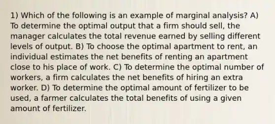 1) Which of the following is an example of marginal analysis? A) To determine the optimal output that a firm should sell, the manager calculates the total revenue earned by selling different levels of output. B) To choose the optimal apartment to rent, an individual estimates the net benefits of renting an apartment close to his place of work. C) To determine the optimal number of workers, a firm calculates the net benefits of hiring an extra worker. D) To determine the optimal amount of fertilizer to be used, a farmer calculates the total benefits of using a given amount of fertilizer.