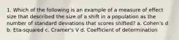 1. Which of the following is an example of a measure of effect size that described the size of a shift in a population as the number of standard deviations that scores shifted? a. Cohen's d b. Eta-squared c. Cramer's V d. Coefficient of determination