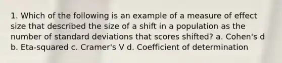 1. Which of the following is an example of a measure of effect size that described the size of a shift in a population as the number of standard deviations that scores shifted? a. Cohen's d b. Eta-squared c. Cramer's V d. Coefficient of determination