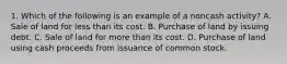 1. Which of the following is an example of a noncash activity? A. Sale of land for less than its cost. B. Purchase of land by issuing debt. C. Sale of land for more than its cost. D. Purchase of land using cash proceeds from issuance of common stock.